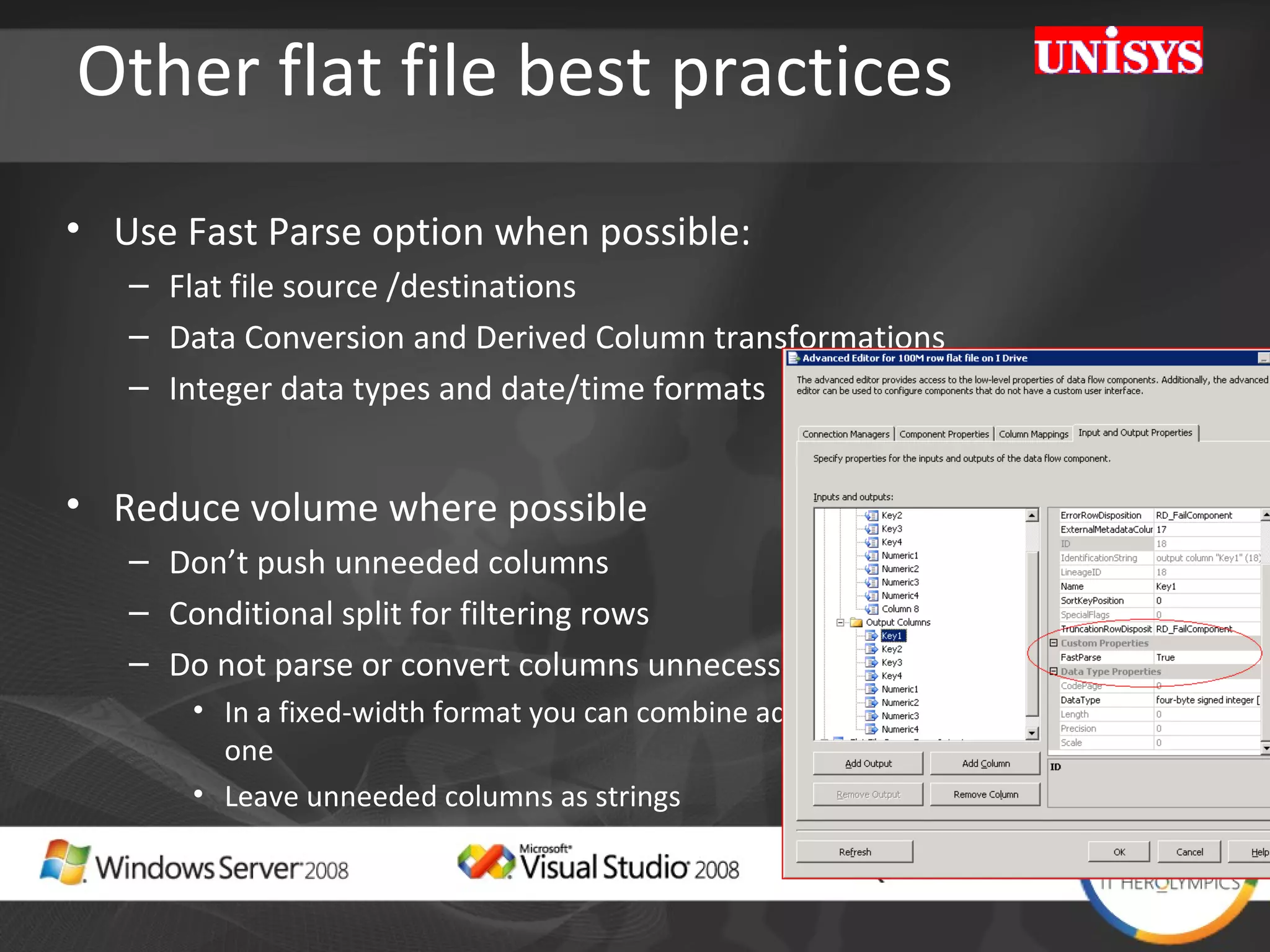 Other flat file best practices Use Fast Parse option when possible: Flat file source /destinations Data Conversion and Derived Column transformations  Integer data types and date/time formats Reduce volume where possible Don’t push unneeded columns Conditional split for filtering rows Do not parse or convert columns unnecessarily In a fixed-width format you can combine adjacent unneeded columns into one Leave unneeded columns as strings 