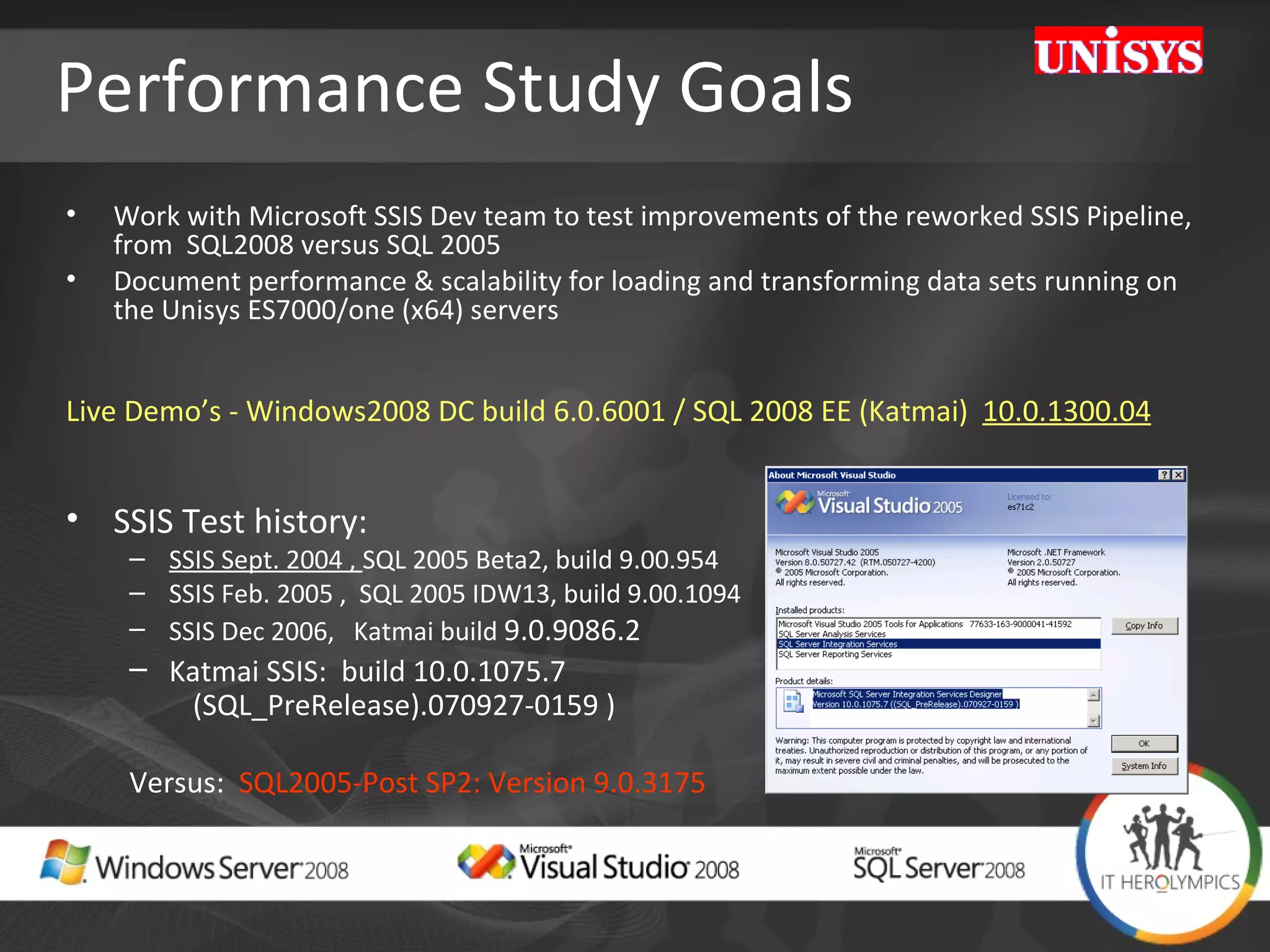 Performance Study Goals Work with Microsoft SSIS Dev team to test improvements of the reworked SSIS Pipeline, from  SQL2008 versus SQL 2005 Document performance & scalability for loading and transforming data sets running on the Unisys ES7000/one (x64) servers Live Demo’s - Windows2008 DC build 6.0.6001 / SQL 2008 EE (Katmai)  10.0.1300.04 SSIS Test history:  SSIS Sept. 2004 ,  SQL 2005 Beta2, build 9.00.954  SSIS Feb. 2005 ,  SQL 2005 IDW13, build 9.00.1094 SSIS Dec 2006,  Katmai build  9.0.9086.2  Katmai SSIS:  build 10.0.1075.7  (SQL_PreRelease).070927-0159 ) Versus:  SQL2005-Post SP2: Version 9.0.3175 
