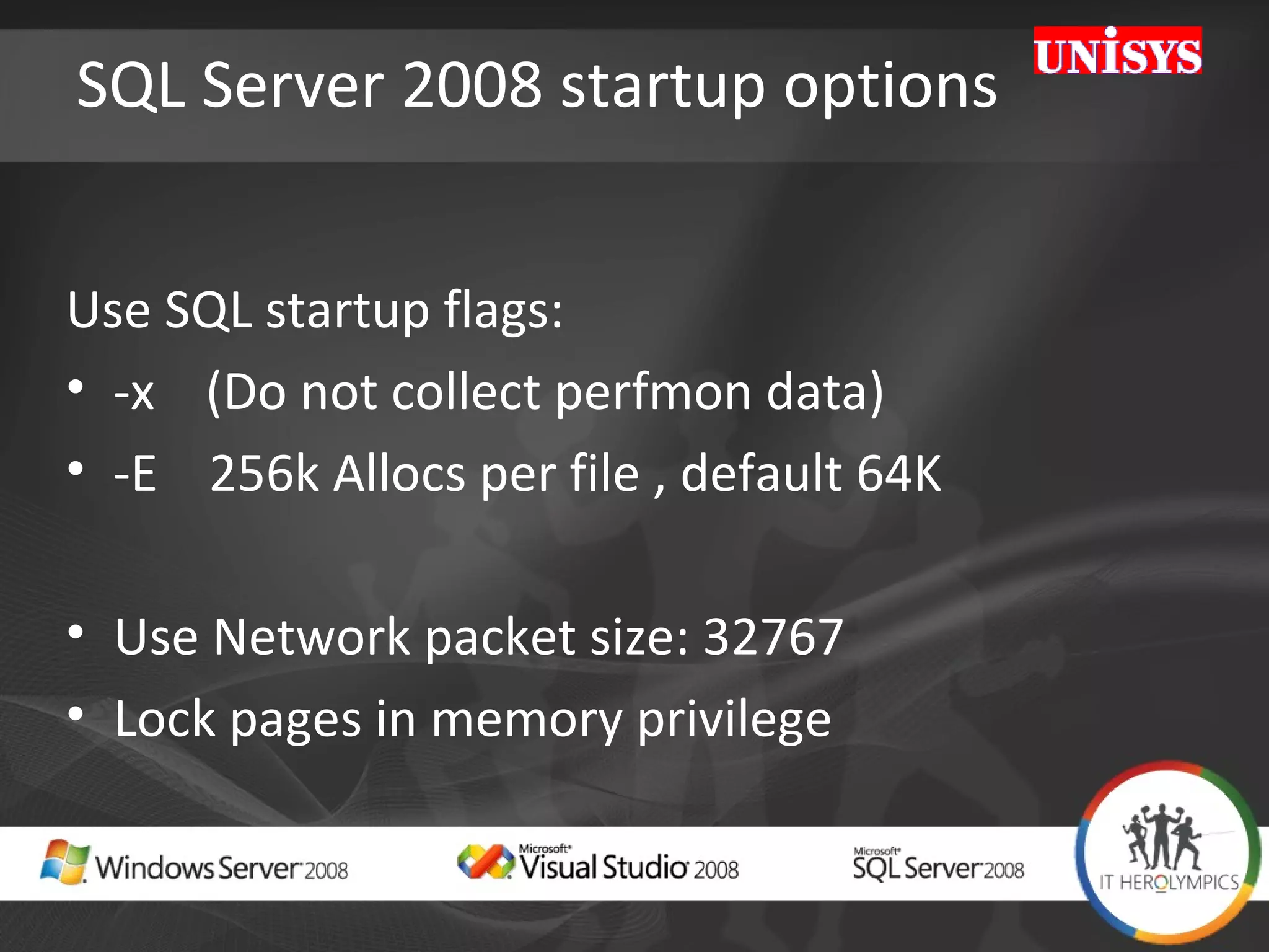 SQL Server 2008 startup options Use SQL startup flags: -x  (Do not collect perfmon data)  -E  256k Allocs per file , default 64K  Use Network packet size: 32767 Lock pages in memory privilege 