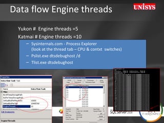 Data flow Engine threads Yukon #  Engine threads =5  Katmai # Engine threads =10 Sysinternals.com - Process Explorer  (look at the thread tab – CPU & contxt  switches) Pslist.exe dtsdebughost /d Tlist.exe dtsdebughost 