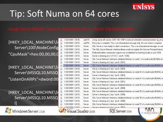 Tip: Soft Numa on 64 cores Assign BULK INSERT Tasks to dedicated CPU’s  (both SQL2005/2008)  [HKEY_LOCAL_MACHINE\SOFTWARE\Microsoft\Microsoft SQL Server\100\NodeConfiguration\Node63] "CpuMask"=hex:00,00,00,00,00,00,00,80 [HKEY_LOCAL_MACHINE\SOFTWARE\Microsoft\Microsoft SQL Server\MSSQL10.MSSQLSERVER\MSSQLServer\SuperSocketNetLib\Tcp] "ListenOnAllIPs"=dword:00000001 [HKEY_LOCAL_MACHINE\SOFTWARE\Microsoft\Microsoft SQL Server\MSSQL10.MSSQLSERVER\MSSQLServer\SuperSocketNetLib\Tcp\IPAll] "TcpPort"="2000[0x00000001],2001[0x00000002], 