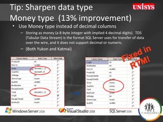 Tip: Sharpen data type  Money type  (13% improvement) Use Money type instead of decimal columns  Storing as money (a 8-byte integer with implied 4 decimal digits).  TDS (Tabular Data Stream) is the format SQL Server uses for transfer of data over the wire, and it does not support decimal or numeric.  (Both Yukon and Katmai) 