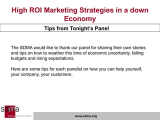 High ROI Marketing Strategies in a down
              Economy
                 Tips from Tonight’s Panel


The SDMA would like to thank our panel for sharing their own stories
and tips on how to weather this time of economic uncertainty, falling
budgets and rising expectations.

Here are some tips for each panelist on how you can help yourself,
your company, your customers.




                                www.sdma.org
 