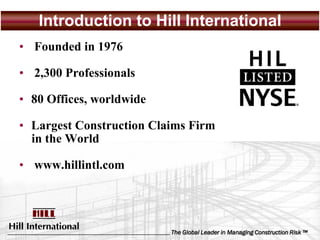 Introduction to Hill International
• Founded in 1976

• 2,300 Professionals

• 80 Offices, worldwide

• Largest Construction Claims Firm
  in the World

• www.hillintl.com




                          The Global Leader in Managing Construction Risk ™
 