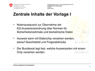 Zentrale Inhalte der Vorlage I Notenaustausch zur Übernahme der  EG-Ausweisverordnung über Normen für Sicherheitsmerkmale und biometrische Daten Art. 1 Ausweis kann mit Datenchip versehen werden, darauf Gesichtsbild und Fingerabdrücke  Art. 2 Abs. 2 bis Der Bundesrat legt fest, welche Ausweisarten mit einem Chip versehen werden Art. 2 Abs. 2 ter Hintergrundgespräch Ausweisgesetz 