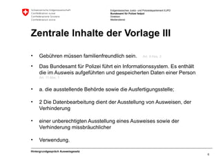 Zentrale Inhalte der Vorlage III Gebühren müssen familienfreundlich sein.   Art. 9 Abs. 2 Das Bundesamt für Polizei führt ein Informationssystem. Es enthält die im Ausweis aufgeführten und gespeicherten Daten einer Person   Art. 11 Abs. 1  a. die ausstellende Behörde sowie die Ausfertigungsstelle; 2 Die Datenbearbeitung dient der Ausstellung von Ausweisen, der Verhinderung einer unberechtigten Ausstellung eines Ausweises sowie der Verhinderung missbräuchlicher Verwendung. Hintergrundgespräch Ausweisgesetz 