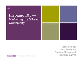 +
Hispanic 101 —
Marketing to a Vibrant
Community




                                Presented by:
                              Laura Sonderup
                         Director, Hispanidad
                             February 2, 2009
 