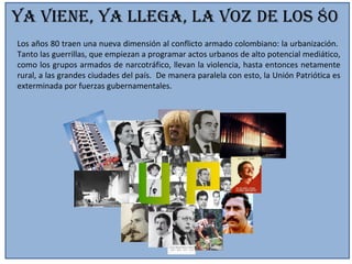 Ya viene, Ya llega, la voz de los 80 Los años 80 traen una nueva dimensión al conflicto armado colombiano: la urbanización.  Tanto las guerrillas, que empiezan a programar actos urbanos de alto potencial mediático, como los grupos armados de narcotráfico, llevan la violencia, hasta entonces netamente rural, a las grandes ciudades del país.  De manera paralela con esto, la Unión Patriótica es exterminada por fuerzas gubernamentales. 