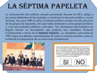 La Séptima Papeleta La urbanización del conflicto armado presentada durante los 80’s, obligó a las masas habitantes de las ciudades a cuestionar la situación política y social del país. Así, para 1989 la crítica al sistema político cerrado no sólo provenía de los grupos de izquierda, sino que había permeado a otros grupos políticos y a las universidades públicas y privadas.  Así, estudiantes universitarios de Bogotá lideran un movimiento que propone una Asamblea Nacional Constituyente a través de la  Séptima Papeleta .  La Asamblea, convocada en 1990, logra una altísima representación de todos lo sectores sociales, como lo evidencia la composición de su triunvirato presidencial. 