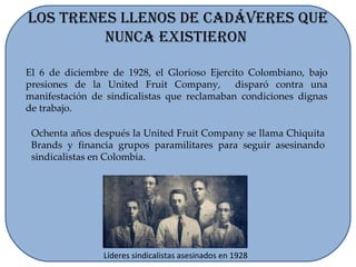 Los Trenes Llenos de Cadáveres que Nunca Existieron  El 6 de diciembre de 1928, el Glorioso Ejercito Colombiano, bajo presiones de la United Fruit Company,  disparó contra una manifestación de sindicalistas que reclamaban condiciones dignas de trabajo. Líderes sindicalistas asesinados en 1928 Ochenta años después la United Fruit Company se llama Chiquita Brands y financia grupos paramilitares para seguir asesinando sindicalistas en Colombia. 