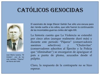 Católicos Genocidas El asesinato de Jorge Eliecer Gaitán fue sólo una excusa para dar rienda suelta a los odios, que sólo fueron la continuación de las incontables guerras civiles del siglo XIX. La historia cuenta que La Violencia se extendió por cinco años (aunque realmente duró más) y durante este periodo “Pájaros” (conservadores asesinos selectivos) y “Chulavitas” (conservadores adscritos al Ejercito y la Policía que “eliminaban”) se encargaron de apaciguar el país a punta de plomo, azuzados desde el púlpito. Claro, la respuesta de la contraparte no se hizo esperar. José María Lozano, “El Cóndor”, uno de los más temidos “Pájaros” del Norte del Valle. 