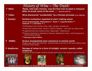 History of Wine – The Truth!
•   Bible:              ‘Noah, who was a farmer, was the first man to plant a vineyard.
                        After he drank some of the wine . . .’ (Genesis 9:20-21)
                                                                        9:20-


•   Fable:              Wine discovered quot;accidentallyquot; by a Persian princess                            (circa 2900 BC)


•   Greeks:             Earliest civilization reported to start ‘making wines’
                        (From Archaeologists, Philosophers(1) , Poets         (2),
                                                                                 , Legends/Myths (3) ,
                        Festivals (4) to Divinities (5) )
                        (1)   Philosophers who mention wines: Plato, Socrates, Arisotles etc
                        (2)   Poets who mention wines: Homer in ‘Iliad ‘& ‘Odyssey’ - wine refer as a daily drink)
                                                                           Odyssey’                         drink)
                        (3)   Legends/myths who mention wines: Hippocrates - medicinal etc
                        (4)   Festival ‘Anthesteria‘ celebrated in February dedicated to wines – with processions &
                                        Anthesteria‘
                              wine-drinking contests
                              wine-
                        (5)   Dionysus: God of Wine

•   500BC:              Greece monopolized wine commerce in ancient world
                        (Aegean Sea, Black Sea & Danube - believed today to be some of the busy trading routes
                        of ancient Greek wines).

•   Amphorae:           Storage of wines in a form of airtight, ceramic vessels, called
                        amphorae
                        (exported all over Europe; remains of these found even in the southern coast of France)
                                                                                      southern




    All Rights Reserved. WineCaviar LLP @Copyright 2008. Unauthorised reproduction & circulation strictly prohibited.
 