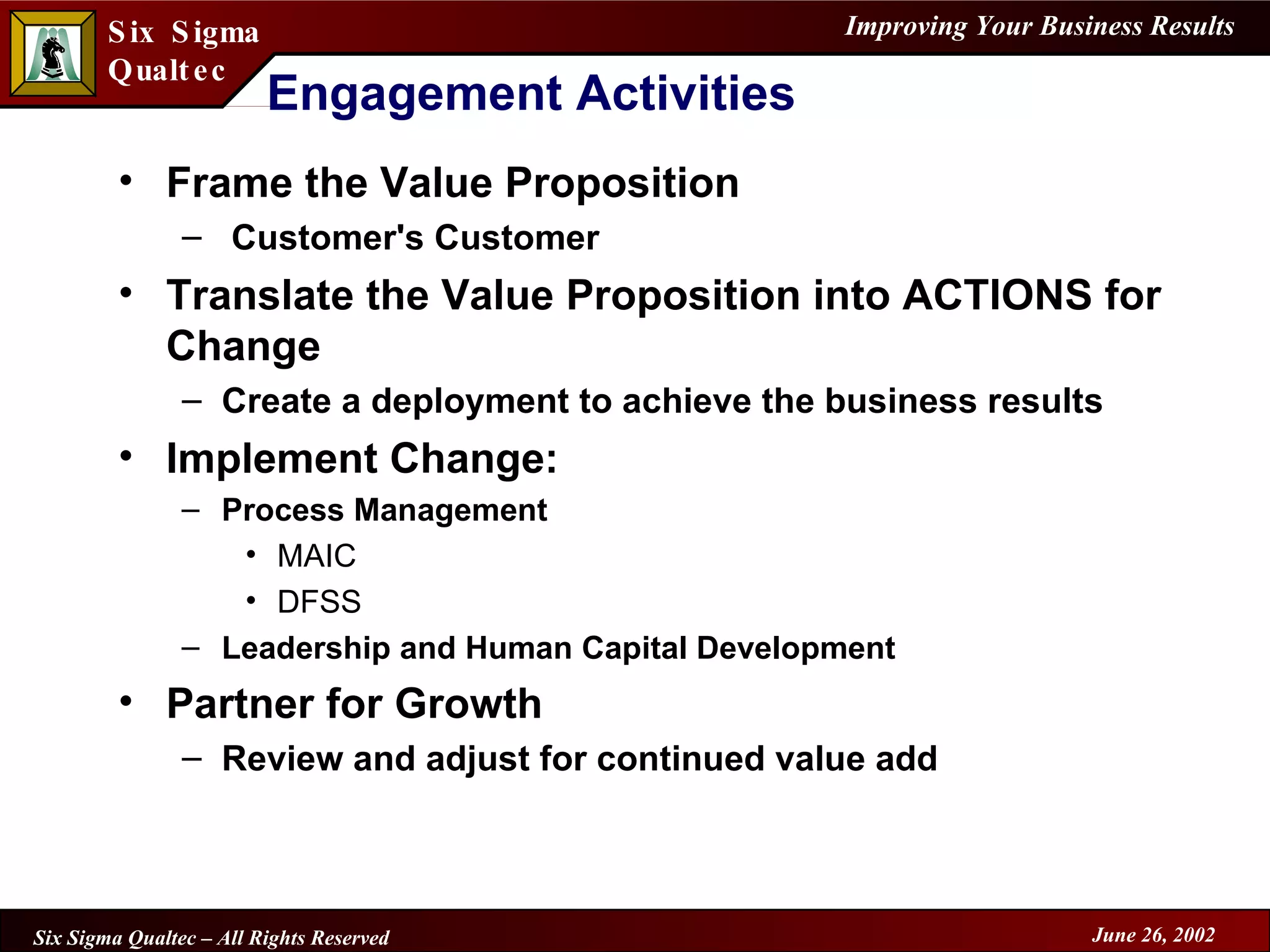 Engagement Activities Frame the Value Proposition Customer's Customer Translate the Value Proposition into ACTIONS for Change Create a deployment to achieve the business results Implement Change: Process Management MAIC DFSS Leadership and Human Capital Development Partner for Growth Review and adjust for continued value add 