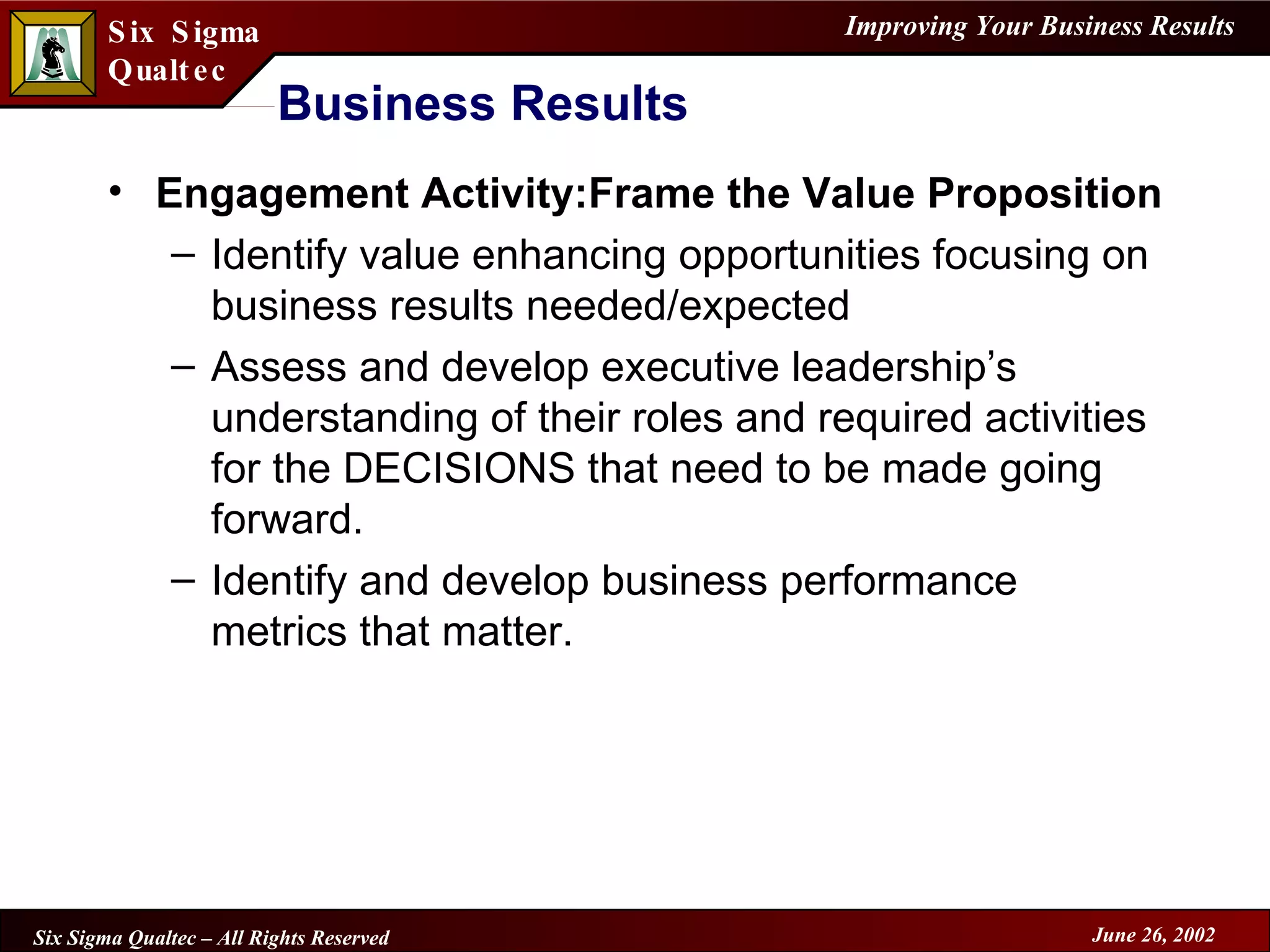Business Results Engagement Activity:Frame the Value Proposition Identify value enhancing opportunities focusing on business results needed/expected Assess and develop executive leadership’s understanding of their roles and required activities for the DECISIONS that need to be made going forward. Identify and develop business performance metrics that matter. 