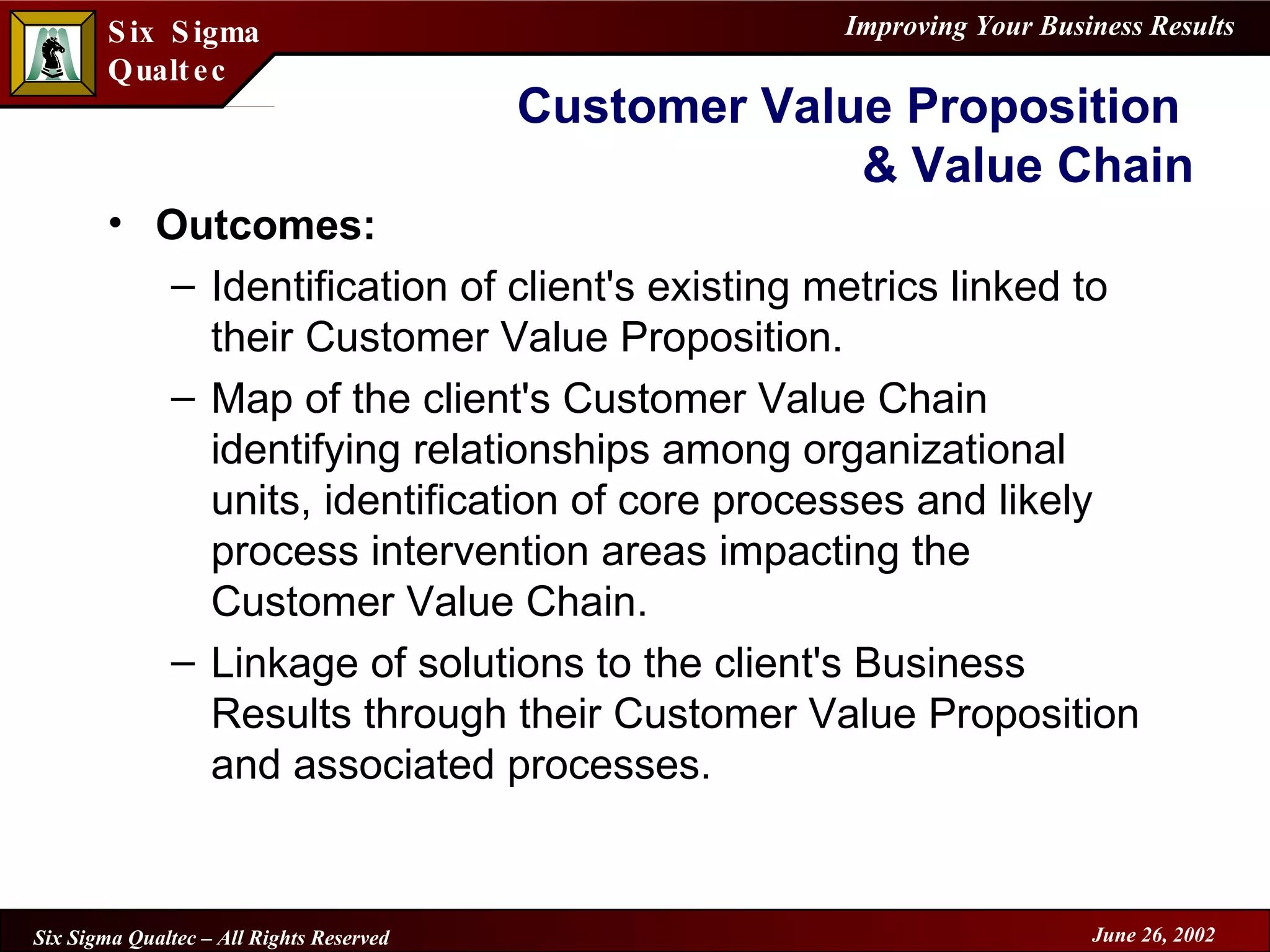 Customer Value Proposition  & Value Chain Outcomes: Identification of client's existing metrics linked to their Customer Value Proposition. Map of the client's Customer Value Chain identifying relationships among organizational units, identification of core processes and likely process intervention areas impacting the Customer Value Chain. Linkage of solutions to the client's Business Results through their Customer Value Proposition and associated processes. 