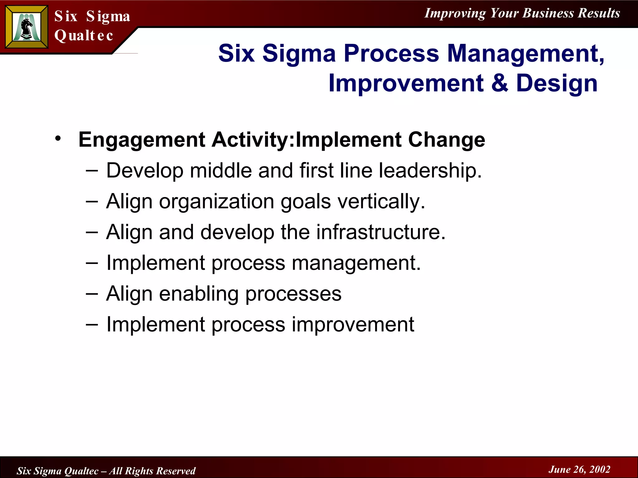 Six Sigma Process Management, Improvement & Design  Engagement Activity:Implement Change Develop middle and first line leadership. Align organization goals vertically. Align and develop the infrastructure. Implement process management. Align enabling processes Implement process improvement 