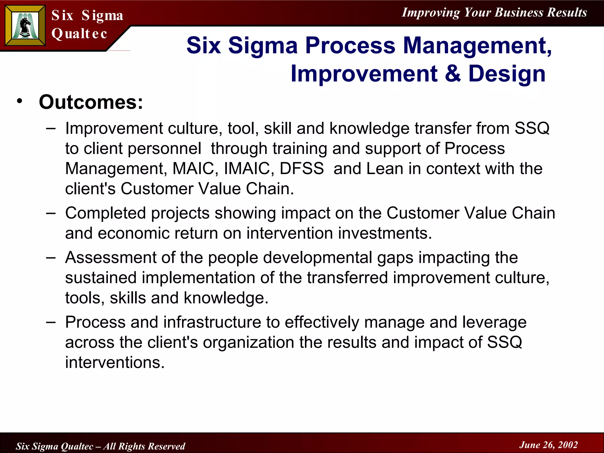 Outcomes: Improvement culture, tool, skill and knowledge transfer from SSQ to client personnel  through training and support of Process Management, MAIC, IMAIC, DFSS  and Lean in context with the client's Customer Value Chain. Completed projects showing impact on the Customer Value Chain and economic return on intervention investments. Assessment of the people developmental gaps impacting the sustained implementation of the transferred improvement culture, tools, skills and knowledge. Process and infrastructure to effectively manage and leverage across the client's organization the results and impact of SSQ interventions. Six Sigma Process Management, Improvement & Design  