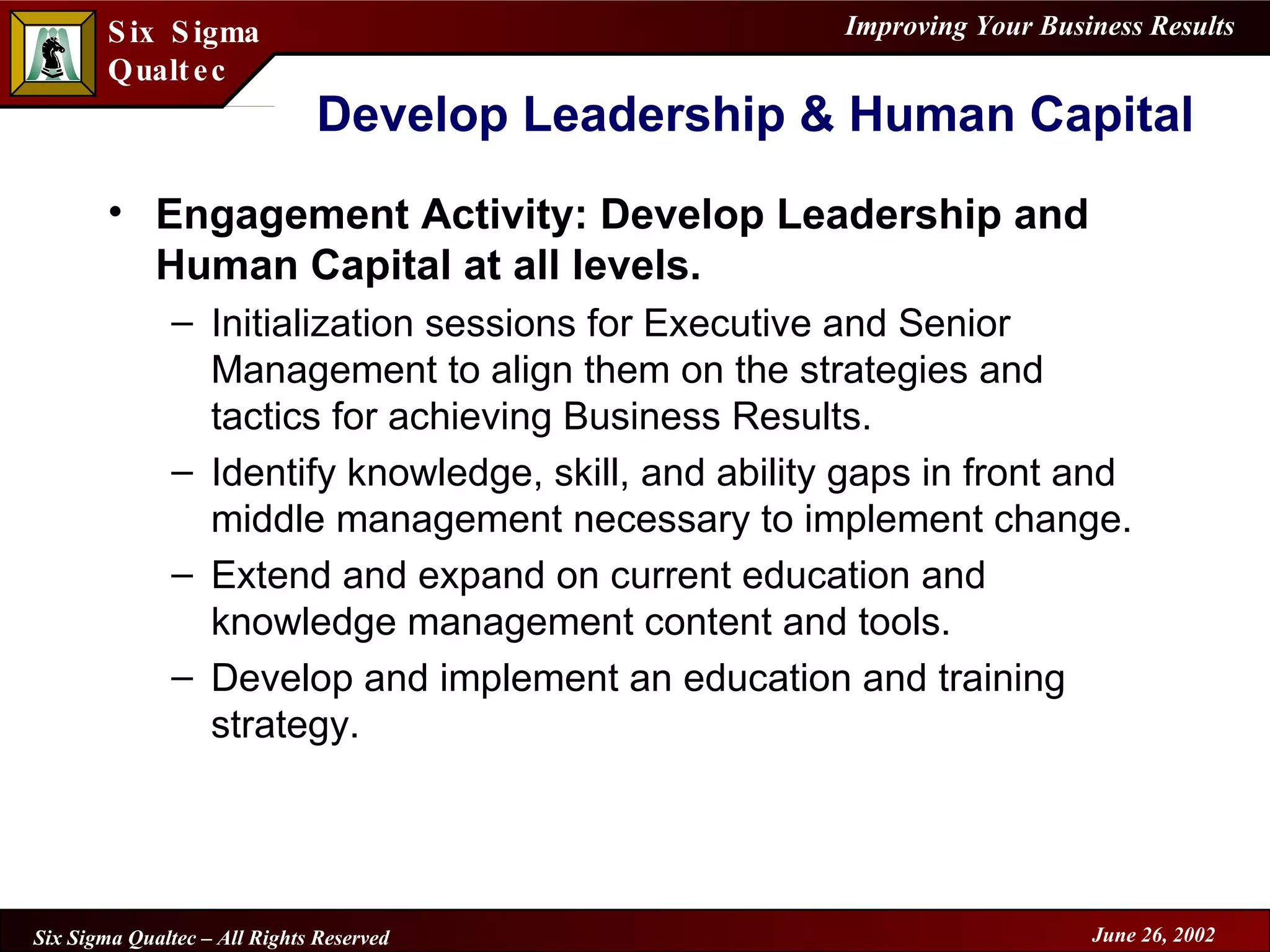 Develop Leadership & Human Capital Engagement Activity: Develop Leadership and Human Capital at all levels. Initialization sessions for Executive and Senior Management to align them on the strategies and tactics for achieving Business Results. Identify knowledge, skill, and ability gaps in front and middle management necessary to implement change. Extend and expand on current education and knowledge management content and tools. Develop and implement an education and training strategy. 