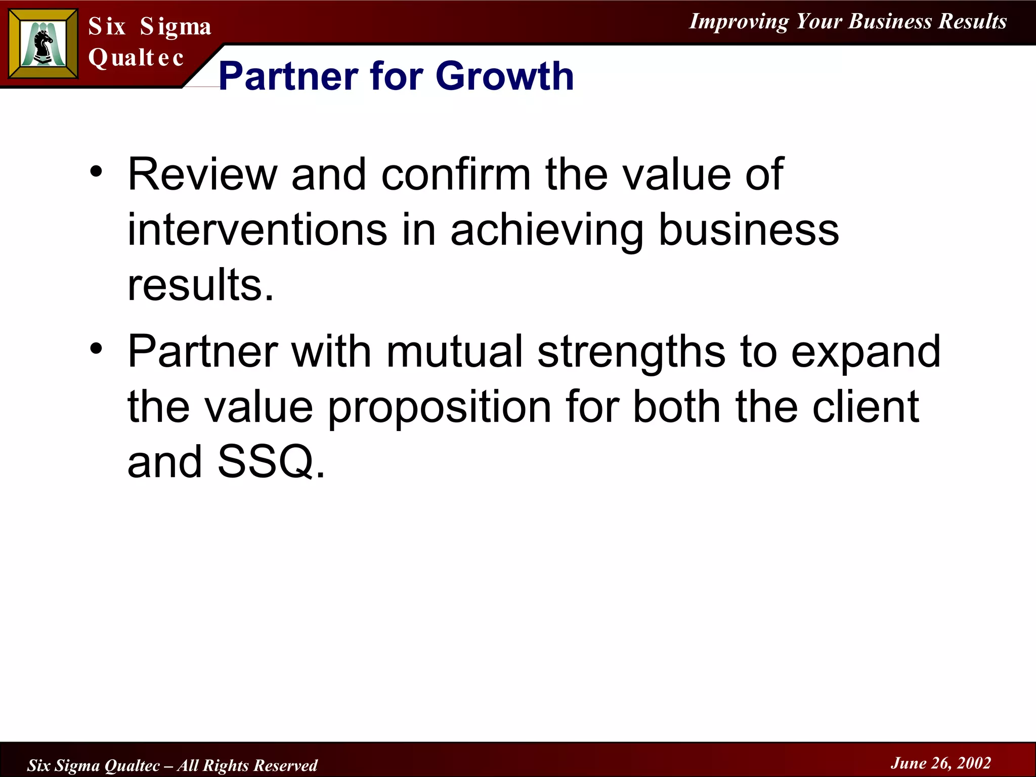 Partner for Growth Review and confirm the value of interventions in achieving business results. Partner with mutual strengths to expand the value proposition for both the client and SSQ. 