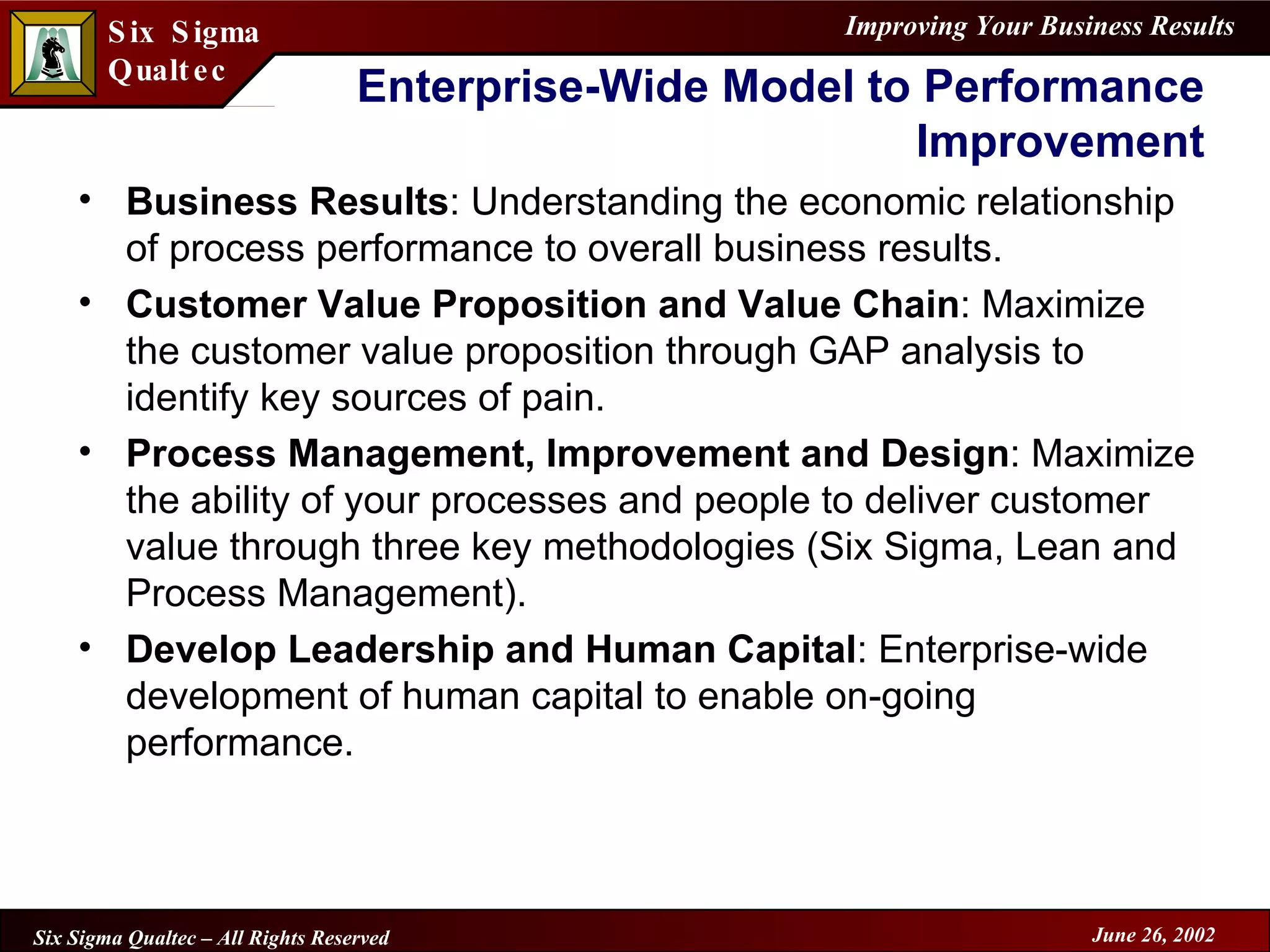 Enterprise-Wide Model to Performance Improvement Business Results : Understanding the economic relationship of process performance to overall business results. Customer Value Proposition and Value Chain : Maximize the customer value proposition through GAP analysis to identify key sources of pain. Process Management, Improvement and Design : Maximize the ability of your processes and people to deliver customer value through three key methodologies (Six Sigma, Lean and Process Management).  Develop Leadership and Human Capital : Enterprise-wide development of human capital to enable on-going performance. 