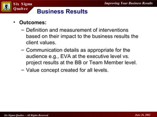 Business Results Outcomes: Definition and measurement of interventions based on their impact to the business results the client values. Communication details as appropriate for the audience e.g., EVA at the executive level vs. project results at the BB or Team Member level. Value concept created for all levels. 
