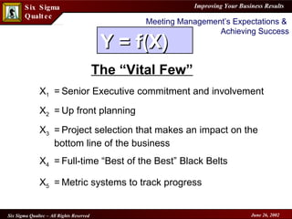 Meeting Management’s Expectations &  Achieving Success The “Vital Few” X 1 = Senior Executive commitment and involvement  X 2 = Up front planning X 3 = Project selection that makes an impact on the bottom line of the business  X 4 = Full-time “Best of the Best” Black Belts  X 5 = Metric systems to track progress   Y = f(X)  