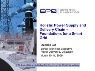 Holistic Power Supply and Delivery Chain – Foundations for a Smart Grid Stephen Lee Senior Technical Executive  Power Delivery & Utilization March 10-11, 2009 Fifth Annual Carnegie Mellon Conference on the Electricity Industry 