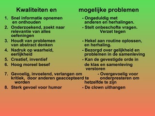 Kwaliteiten en  mogelijke problemen Snel informatie opnemen - Ongeduldig met  en onthouden   anderen en herhalingen. Onderzoekend, zoekt naar  - Stelt onbeschofte vragen. relevantie van alles    Verzet tegen oefeningen Houdt van problemen  - Hekel aan routine oplossen, van abstract denken   en herhaling.   Nadruk op waarheid,  - Bezorgd over gelijkheid en eerlijkheid   problemen in de samenleving Creatief, inventief - Kan de gevestigde orde in  Hoog moreel besef   de klas en samenleving    verstoren Gevoelig, invoelend, verlangen om - Overgevoelig voor kritiek,  door anderen geaccepteerd te   onderpresteren om  worden   hetzelfde te zijn Sterk gevoel voor humor - De clown uithangen 