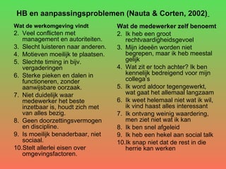 HB en aanpassingsproblemen (Nauta & Corten, 2002)   Wat de werkomgeving vindt Veel conflicten met management en autoriteiten.  Slecht luisteren naar anderen.  Motieven moeilijk te plaatsen.  Slechte timing in bijv. vergaderingen Sterke pieken en dalen in functioneren, zonder aanwijsbare oorzaak.  Niet duidelijk waar medewerker het beste inzetbaar is, houdt zich met van alles bezig.  Geen doorzettingsvermogen en discipline.  Is moeilijk benaderbaar, niet sociaal. Stelt allerlei eisen over omgevingsfactoren. Wat de medewerker zelf benoemt   Ik heb een groot rechtvaardigheidsgevoel Mijn ideeën worden niet begrepen, maar ik heb meestal gelijk  Wat zit er toch achter? Ik ben kennelijk bedreigend voor mijn collega’s  Ik word aldoor tegengewerkt, wat gaat het allemaal langzaam  Ik weet helemaal niet wat ik wil, ik vind haast alles interessant  Ik ontvang weinig waardering, men ziet niet wat ik kan  Ik ben snel afgeleid  Ik heb een hekel aan social talk  Ik snap niet dat de rest in die herrie kan werken  
