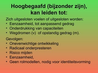Hoogbegaafd (bijzonder zijn), kan leiden tot: Zich uitgesloten voelen of uitgesloten worden: Eenzaamheid, tot aanpassend gedrag Onderdrukking van capaciteiten Wegdromen (v)  of opstandig gedrag (m). Gevolgen: Onevenwichtige ontwikkeling Radicaal onderpresteren Risico mijden Eenzaamheid,  Geen rolmodellen, nodig voor identiteitsvorming 