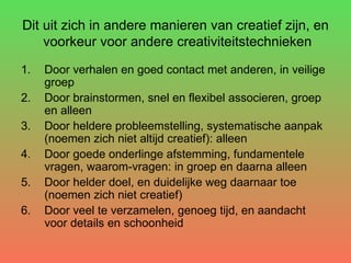 Dit uit zich in andere manieren van creatief zijn, en  voorkeur voor andere creativiteitstechnieken Door verhalen en goed contact met anderen, in veilige groep Door brainstormen, snel en flexibel associeren, groep en alleen Door heldere probleemstelling, systematische aanpak (noemen zich niet altijd creatief): alleen Door goede onderlinge afstemming, fundamentele vragen, waarom-vragen: in groep en daarna alleen Door helder doel, en duidelijke weg daarnaar toe (noemen zich niet creatief) Door veel te verzamelen, genoeg tijd, en aandacht voor details en schoonheid 
