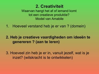 2. Creativiteit Waarvan hangt het af of iemand komt  tot een creatieve produktie?  Model van Amabile Hoeveel verstand heb je er van ? (domein) 2. Heb je creatieve vaardigheden om ideeën te genereren ? (aan te leren) 3. Hoeveel zin heb je er in, vanuit jezelf, wat is je inzet? (wilskracht is te ontwikkelen) 