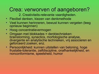 Crea: verworven of aangeboren? 2. Creativiteits-relevante vaardigheden. Flexibel denken, kiezen van denkmethode Veel kunnen herinneren, bewust kunnen vergeten (leeg opnieuw beginnen)  Hoog concentratievermogen Omgaan met blokkades = denktechnieken: brainstorming, synectics, morfologische analyse, divergente en analytische technieken, vrij associeren en geforceerd zoeken, enz. Persoonlijkheid: kunnen uitstellen van beloning, hoge frustatie-tolerantie, zelfdiscipline, onafhankelijkheid, en nonconformisme, speelsheid, humor 