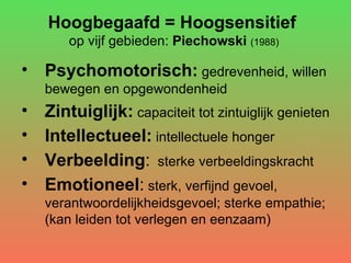 Hoogbegaafd = Hoogsensitief   op vijf gebieden:  Piechowski   (1988) Psychomotorisch:  gedrevenheid, willen bewegen en opgewondenheid Zintuiglijk:  capaciteit tot zintuiglijk genieten Intellectueel:  intellectuele honger  Verbeelding :   sterke verbeeldingskracht Emotioneel :  sterk, verfijnd gevoel, verantwoordelijkheidsgevoel; sterke empathie; (kan leiden tot verlegen en eenzaam) 