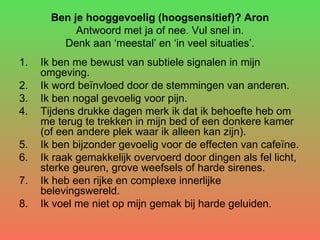 Ben je hooggevoelig (hoogsensitief)? Aron  Antwoord met ja of nee. Vul snel in.  Denk aan ‘meestal’ en ‘in veel situaties’. Ik ben me bewust van subtiele signalen in mijn omgeving.  Ik word beïnvloed door de stemmingen van anderen.  Ik ben nogal gevoelig voor pijn.  Tijdens drukke dagen merk ik dat ik behoefte heb om me terug te trekken in mijn bed of een donkere kamer (of een andere plek waar ik alleen kan zijn).  Ik ben bijzonder gevoelig voor de effecten van cafeïne.  Ik raak gemakkelijk overvoerd door dingen als fel licht, sterke geuren, grove weefsels of harde sirenes.  Ik heb een rijke en complexe innerlijke belevingswereld.  Ik voel me niet op mijn gemak bij harde geluiden.  
