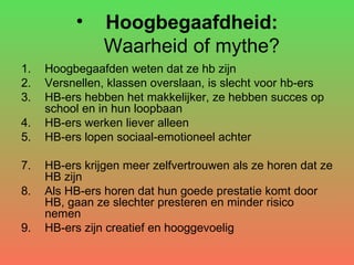Hoogbegaafdheid: Waarheid of mythe? Hoogbegaafden weten dat ze hb zijn Versnellen, klassen overslaan, is slecht voor hb-ers HB-ers hebben het makkelijker, ze hebben succes op school en in hun loopbaan HB-ers werken liever alleen HB-ers lopen sociaal-emotioneel achter HB-ers krijgen meer zelfvertrouwen als ze horen dat ze HB zijn Als HB-ers horen dat hun goede prestatie komt door HB, gaan ze slechter presteren en minder risico nemen HB-ers zijn creatief en hooggevoelig 