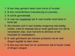 Ik kan diep geroerd raken door kunst of muziek.  Ik ben consciëntieus (nauwkeurig en precies).  Ik schrik gemakkelijk.  Ik voel me opgejaagd als ik veel moeite moet doen in korte tijd.  Als mensen zich in een fysieke omgeving niet prettig voelen, weet ik meestal wat er moet gebeuren om dat te veranderen (bijv. door het licht te dimmen of het meubilair te verplaatsen).  Ik raak geïrriteerd als mensen proberen me te veel dingen tegelijk te laten doen.  Ik doe erg mijn best om te voorkomen dat ik fouten maak of dingen vergeet.  