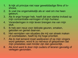 Ik kijk uit principe niet naar gewelddadige films of tv-shows.  Ik voel me ongemakkelijk als er veel om me heen gebeurt.  Als ik erge honger heb, heeft dat een sterke invloed op mijn concentratie-vermogen of mijn humeur.  Veranderingen in mijn leven brengen me van mijn stuk.  Ik heb een neus voor delicate geuren, smaken, geluiden en geniet daarvan.  Het vermijden van situaties die mij van streek maken of overbelasten, heeft bij mij hoge prioriteit.  Als ik met iemand moet wedijveren of op mijn vingers word gekeken, word ik zo nerveus of gespannen dat mijn prestaties veel minder zijn dan gewoonlijk.  Als kind werd ik door mijn ouders of leraren gevoelig of verlegen gevonden. 