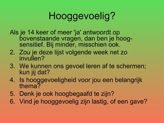 Hooggevoelig? Als je 14 keer of meer 'ja' antwoordt op bovenstaande vragen, dan ben je hoog-sensitief. Bij minder, misschien ook. Zou je deze lijst volgende week net zo invullen?  We kunnen ons gevoel leren af te schermen; kun jij dat? Is hooggevoeligheid voor jou een belangrijk thema? Denk je ook hoogbegaafd te zijn? Vind je hooggevoelig zijn lastig, of een gave? 