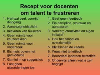 Recept voor docenten  om talent te frustreren Herhaal veel, vermijd diepgang Aanwezigheidsplicht Inleveren van huiswerk Geen ruimte voor keuzevakken  Geen ruimte voor onderzoek Eis niets boven het gemiddelde  Ga niet in op suggesties Laat geen uitzonderingen toe Geef geen feedback Eis discipline, structuur en  aanpassen Verwerp creativiteit en eigen initiatief Hou het simpel en overzichtelijk Blijf binnen de kaders Wees niet te kritisch Beoordeel iedereen hetzelfde Onderwijs alleen wat je zelf begrijpt 