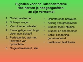 Signalen voor de Talent-detective. Hoe herken je hoogbegaafden:  ze zijn vermomd! Onderpresteerder  Scherpe vragen  Verzuimer en uitvaller Faalangstige, stelt hoge eisen aan zichzelf Perfectionist, laat met inleveren van opdrachten Ongeïnteresseerd, slim Debatterende betweter,  Afkerig van groepswerk Student met 2 studies Student en ondernemer Solist, zonderling, gepassioneerd Laatkomer, laatbloeier 