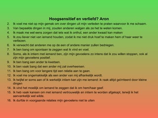 Hoogsensitief en verliefd? Aron Ik voel me niet op mijn gemak om over dingen uit mijn verleden te praten waarvoor ik me schaam. Van bepaalde dingen in mij, zouden anderen walgen als ze het te weten komen. Ik maak me wel eens zorgen dat iets wat ik onthul, een ander kwaad kan maken Ik zou liever niet van iemand houden, zodat ik me niet druk hoef te maken hem of haar weer te verliezen. Ik verwacht dat anderen me op de een of andere manier zullen bedriegen. Ik ben bang om spontaan te zeggen wat ik vind en voel. Soms, als ik intiem met iemand ben, zijn mijn gevoelens zo intens dat ik zou willen stoppen, ook al zijn mijn gevoelens positief. Ik ben bang een ander te kwetsen. Ik ben vaak bang dat een ander mij zal overheersen. Ik ben bang om voor langere tijd een relatie aan te gaan. Ik voel me ongemakkelijk als een ander van mij afhankelijk wordt. Ik twijfel er soms aan of ik werkelijk intiem kan zijn me iemand: ik raak altijd geïrriteerd door kleine dingen Ik vind het moeilijk om iemand te zeggen dat ik om hem/haar geef. Ik heb vaak kansen om met iemand vertrouwelijk en intiem te worden afgekapt, terwijl ik het aanvankelijk wel wilde. Ik durfde in voorgaande relaties mijn gevoelens niet te uiten 
