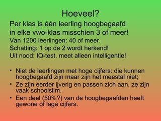 Hoeveel? Per klas is één leerling hoogbegaafd in elke vwo-klas misschien 3 of meer!  Van 1200 leerlingen: 40 of meer.  Schatting: 1 op de 2 wordt herkend! Uit nood: IQ-test, meet alleen intelligentie! Niet de leerlingen met hoge cijfers: die kunnen hoogbegaafd zijn maar zijn het meestal niet; Ze zijn eerder ijverig en passen zich aan, ze zijn vaak schoolslim. Een deel (50%?) van de hoogbegaafden heeft gewone of lage cijfers. 