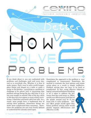 How2
  SOLVE
 If you think about it, you are confronted with        Sometimes the approach to the problem is over
 problems and challenges each and every day,           complicated or unnecessary. Sometimes the
 and so is everybody else. Whether it is how to        method to evaluate the best options and create
 make money, find a way to solve world hunger,         action plans as a result is simply ineffective.
 place blocks and shapes on a table or make a          Problem solving does not have to be hard or
 recipe in the kitchen - everything is a problem or    complicated. In fact, using effective (objective,
 challenge to be solved. Isn’t it interesting that     logical, rational and holistic) thinking
 problem solving (being the key skill that it is) is   is all it takes to address the key
 not even taught in schools? One of the key skills     issues that face and taunt us. What
 in life does not even appear in most school curric-   would your effectiveness (and that of
 ulums. I find that extremely odd if not silly. As a   the people around you) be if you
 result, most people have a haphazard way of           knew how to solve problems          bet-
 solving their problems. Sometimes things are          ter? Most people would agree that
 made more complicated than necessary. Some-           better problem solving skills would
 times the problems are not even clearly defined       greatly improve effectiveness and
 or understood but already acted upon.                 efficiency in life.

                                                                                                    1
© Copyright CEXINO Consulting 2008
 