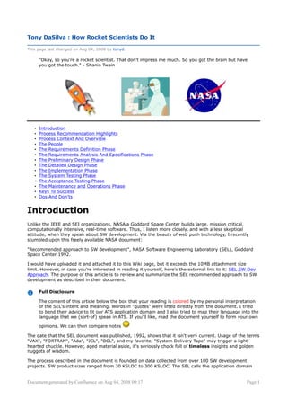 Tony DaSilva : How Rocket Scientists Do It

This page last changed on Aug 04, 2008 by tonyd.

       quot;Okay, so you're a rocket scientist. That don't impress me much. So you got the brain but have
       you got the touch.quot; - Shania Twain




       Introduction
   •
       Process Recommendation Highlights
   •
       Process Context And Overview
   •
       The People
   •
       The Requirements Definition Phase
   •
       The Requirements Analysis And Specifications Phase
   •
       The Preliminary Design Phase
   •
       The Detailed Design Phase
   •
       The Implementation Phase
   •
       The System Testing Phase
   •
       The Acceptance Testing Phase
   •
       The Maintenance and Operations Phase
   •
       Keys To Success
   •
       Dos And Don'ts
   •


Introduction
Unlike the IEEE and SEI organizations, NASA'a Goddard Space Center builds large, mission critical,
computationally intensive, real-time software. Thus, I listen more closely, and with a less skeptical
attitude, when they speak about SW development. Via the beauty of web push technology, I recently
stumbled upon this freely available NASA document:

quot;Recommended approach to SW developmentquot;, NASA Software Engineering Laboratory (SEL), Goddard
Space Center 1992.

I would have uploaded it and attached it to this Wiki page, but it exceeds the 10MB attachment size
limit. However, in case you're interested in reading it yourself, here's the external link to it: SEL SW Dev
Approach. The purpose of this article is to review and summarize the SEL recommended approach to SW
development as described in their document.

       Full Disclosure

       The content of this article below the box that your reading is colored by my personal interpretation
       of the SEL's intent and meaning. Words in quot;quotesquot; were lifted directly from the document. I tried
       to bend their advice to fit our ATS application domain and I also tried to map their language into the
       language that we (sort-of) speak in ATS. If you'd like, read the document yourself to form your own

       opinions. We can then compare notes

The date that the SEL document was published, 1992, shows that it isn't very current. Usage of the terms
quot;VAXquot;, quot;FORTRANquot;, quot;Adaquot;, quot;JCLquot;, quot;DCLquot;, and my favorite, quot;System Delivery Tapequot; may trigger a light-
hearted chuckle. However, aged material aside, it's seriously chock full of timeless insights and golden
nuggets of wisdom.

The process described in the document is founded on data collected from over 100 SW development
projects. SW product sizes ranged from 30 KSLOC to 300 KSLOC. The SEL calls the application domain


Document generated by Confluence on Aug 04, 2008 09:17                                                 Page 1
 