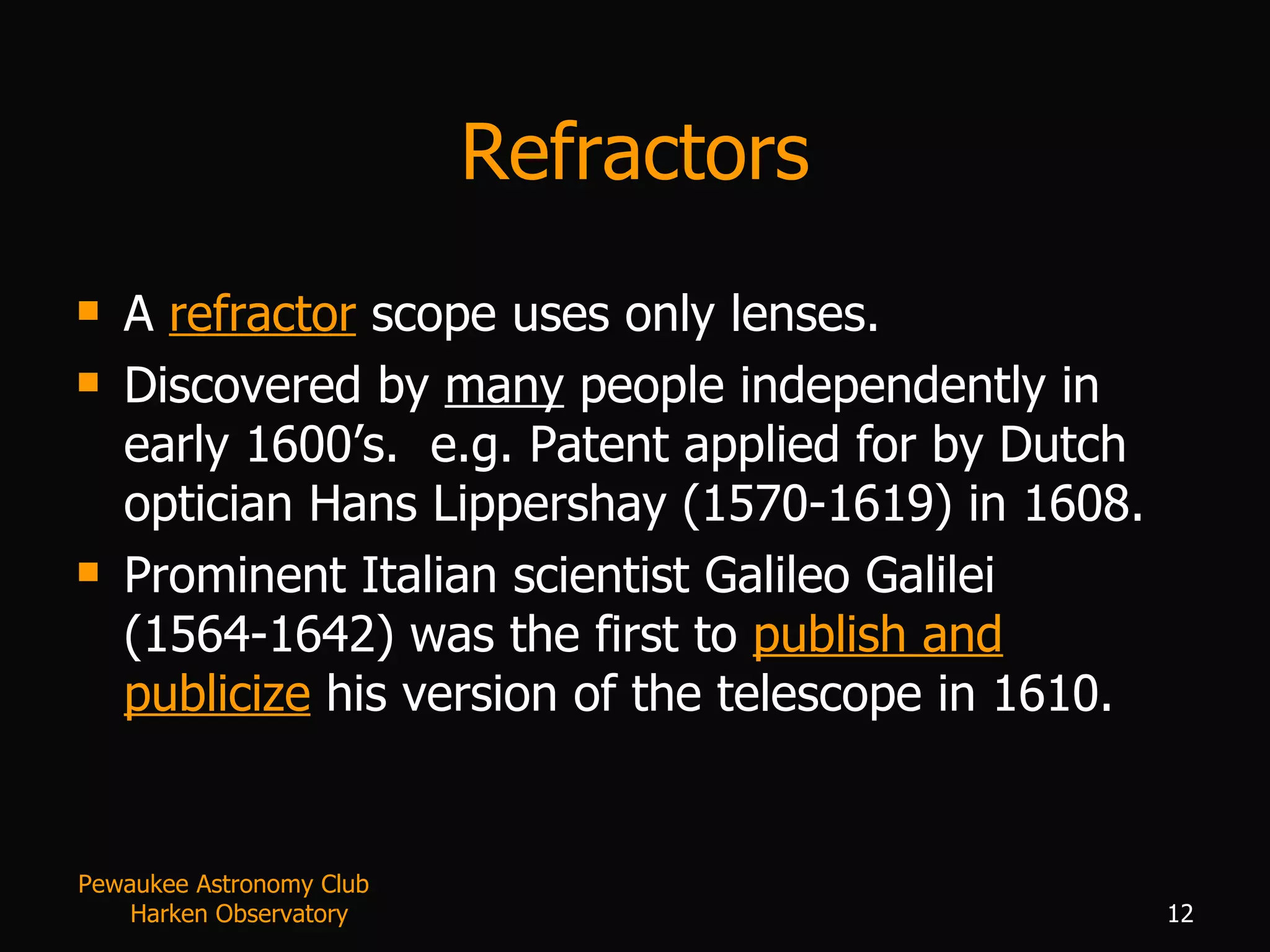 Refractors A  refractor  scope uses only lenses. Discovered by  many  people independently in early 1600’s.  e.g. Patent applied for by Dutch optician Hans Lippershay (1570-1619) in 1608. Prominent Italian scientist Galileo Galilei (1564-1642) was the first to  publish and publicize  his version of the telescope in 1610.  Pewaukee Astronomy Club  Harken Observatory 