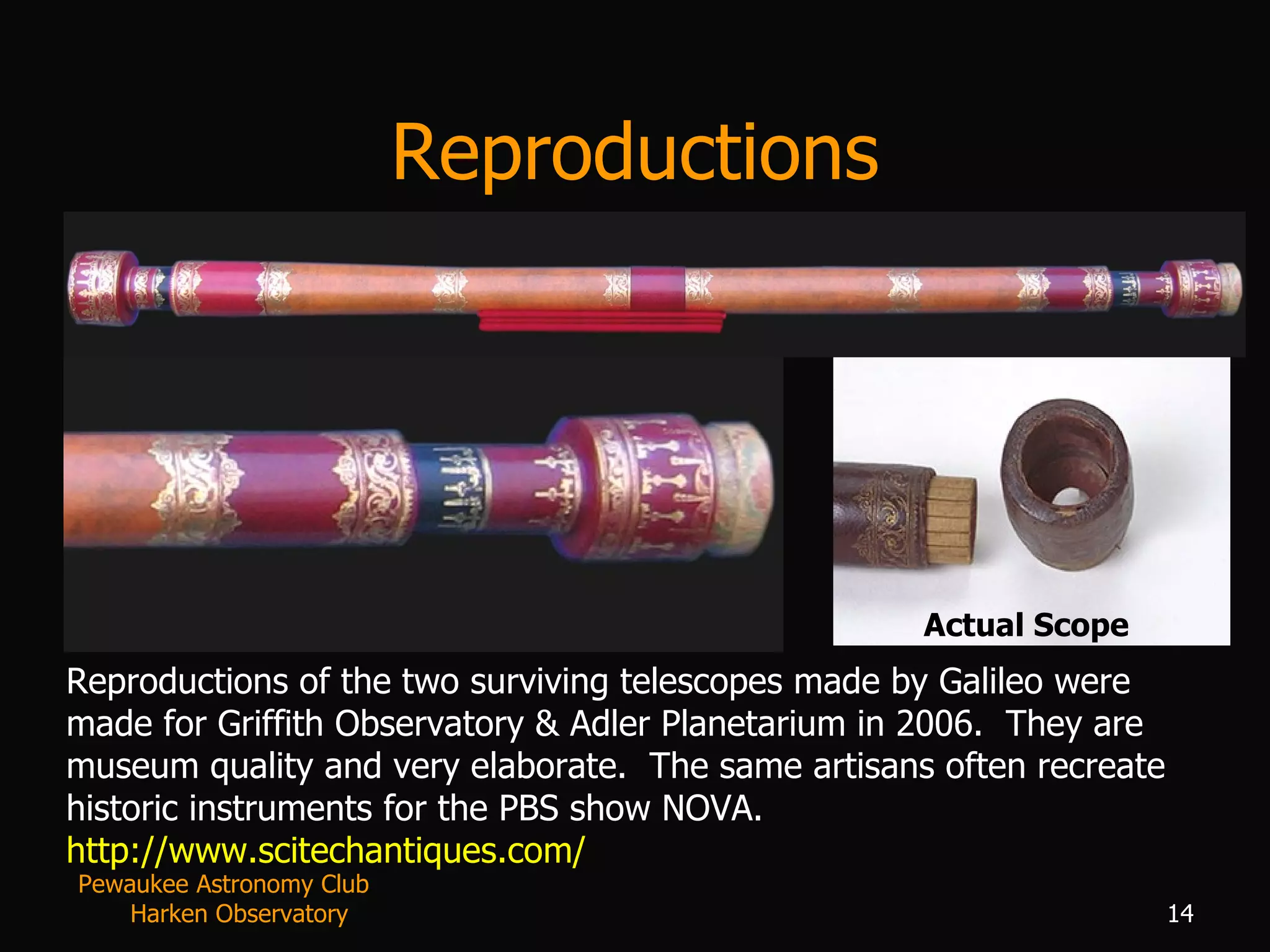 Reproductions Reproductions of the two surviving telescopes made by Galileo were made for Griffith Observatory & Adler Planetarium in 2006.  They are museum quality and very elaborate.  The same artisans often recreate historic instruments for the PBS show NOVA. http://www.scitechantiques.com/   Actual Scope Pewaukee Astronomy Club  Harken Observatory 