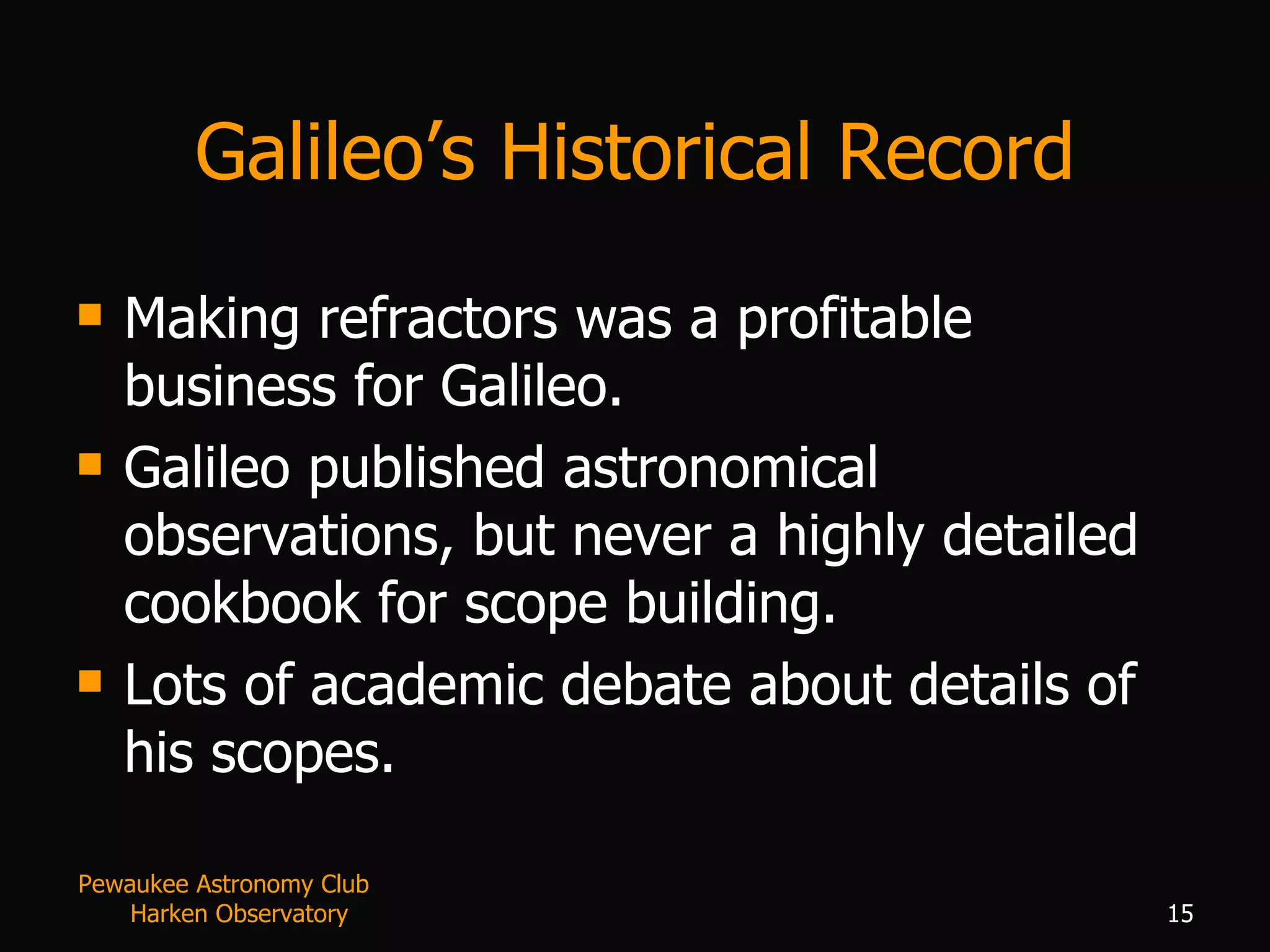Galileo’s Historical Record Making refractors was a profitable business for Galileo. Galileo published astronomical observations, but never a highly detailed cookbook for scope building. Lots of academic debate about details of his scopes. Pewaukee Astronomy Club  Harken Observatory 