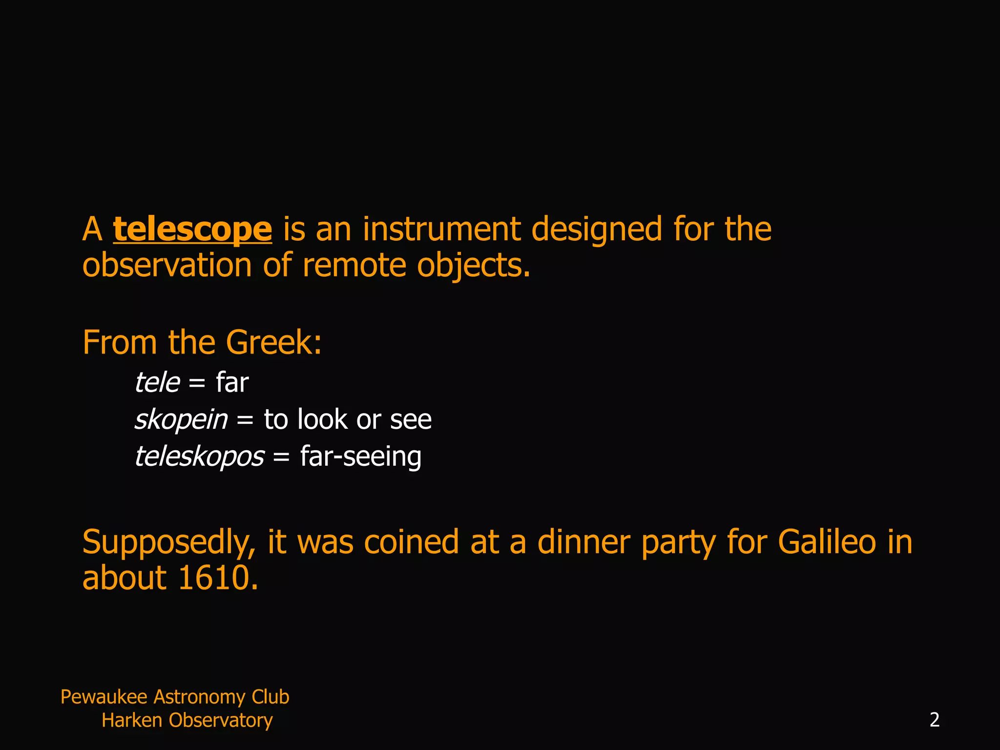 A  telescope  is an instrument designed for the observation of remote objects.   From the Greek: tele  = far skopein  = to look or see teleskopos  = far-seeing Supposedly, it was coined at a dinner party for Galileo in about 1610. Pewaukee Astronomy Club  Harken Observatory 