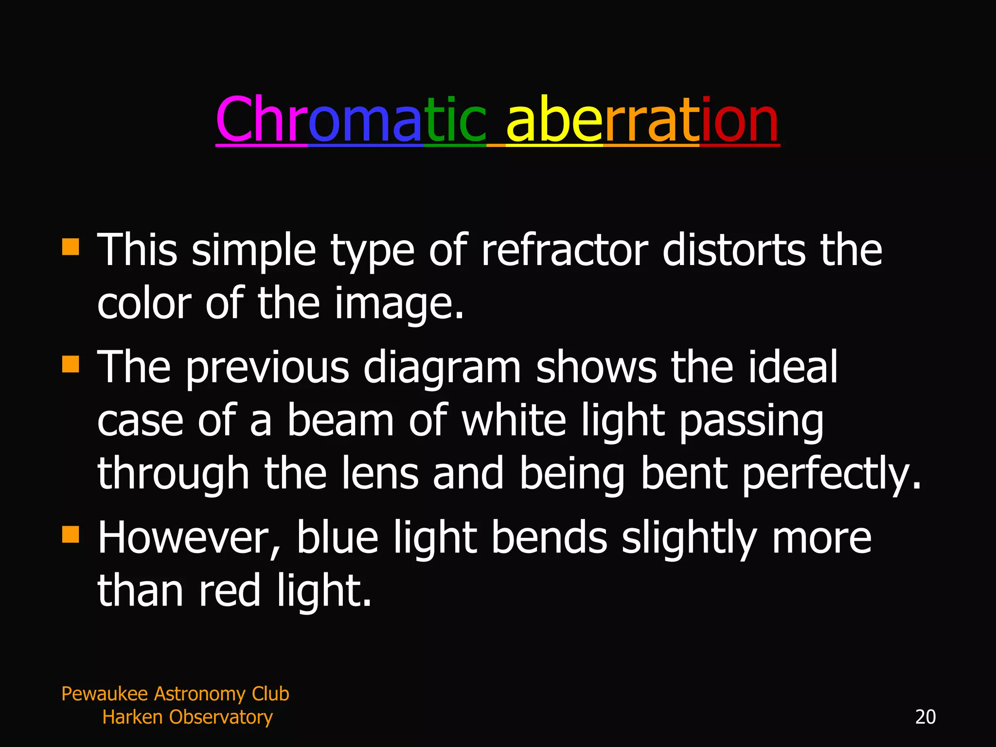 Chr oma tic   abe rrat ion This simple type of refractor distorts the color of the image.  The previous diagram shows the ideal case of a beam of white light passing through the lens and being bent perfectly. However, blue light bends slightly more than red light.  Pewaukee Astronomy Club  Harken Observatory 